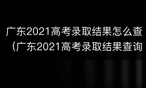 广东2021高考录取结果怎么查（广东2021高考录取结果查询）