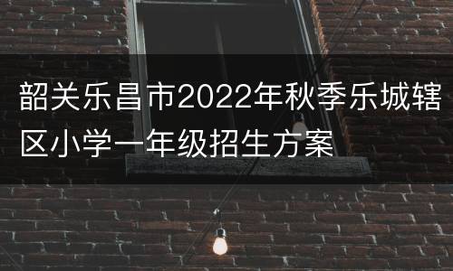 韶关乐昌市2022年秋季乐城辖区小学一年级招生方案