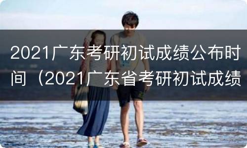 2021广东考研初试成绩公布时间（2021广东省考研初试成绩时间）