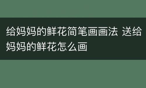 给妈妈的鲜花简笔画画法 送给妈妈的鲜花怎么画