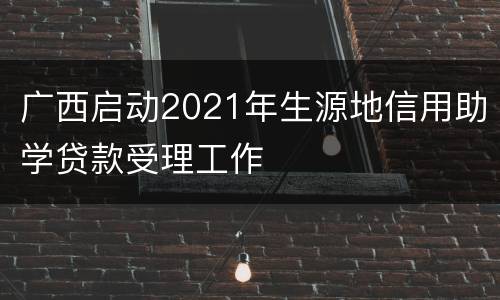 广西启动2021年生源地信用助学贷款受理工作