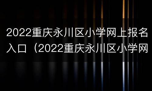 2022重庆永川区小学网上报名入口（2022重庆永川区小学网上报名入口官网）