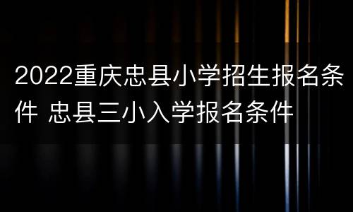 2022重庆忠县小学招生报名条件 忠县三小入学报名条件
