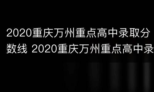 2020重庆万州重点高中录取分数线 2020重庆万州重点高中录取分数线是多少