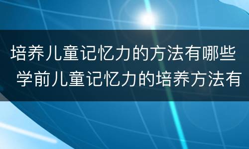 培养儿童记忆力的方法有哪些 学前儿童记忆力的培养方法有哪些