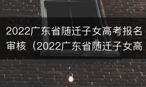 2022广东省随迁子女高考报名审核（2022广东省随迁子女高考报名审核要多久）