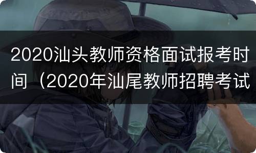 2020汕头教师资格面试报考时间（2020年汕尾教师招聘考试时间）