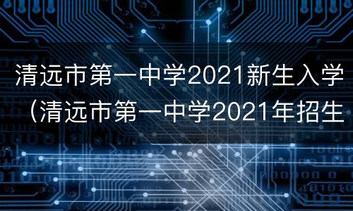 清远市第一中学2021新生入学（清远市第一中学2021年招生）