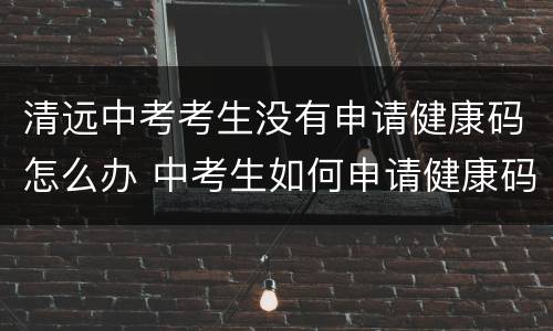 清远中考考生没有申请健康码怎么办 中考生如何申请健康码
