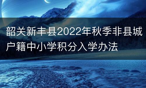韶关新丰县2022年秋季非县城户籍中小学积分入学办法