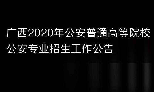 广西2020年公安普通高等院校公安专业招生工作公告