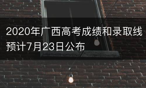 2020年广西高考成绩和录取线预计7月23日公布