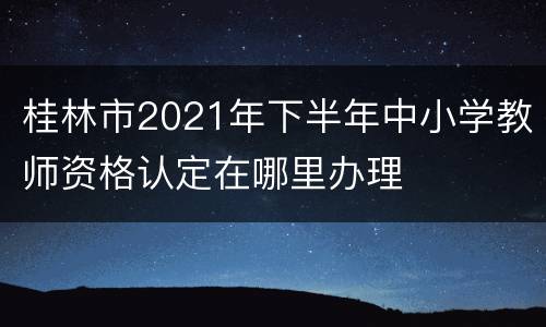 桂林市2021年下半年中小学教师资格认定在哪里办理