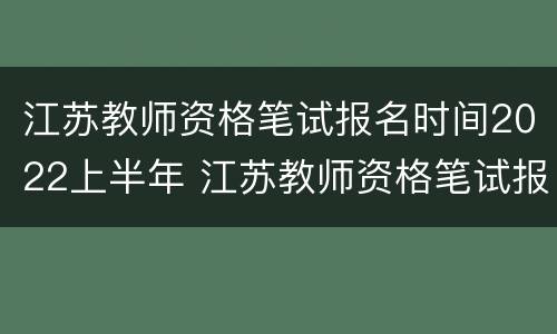 江苏教师资格笔试报名时间2022上半年 江苏教师资格笔试报名时间2022上半年考试
