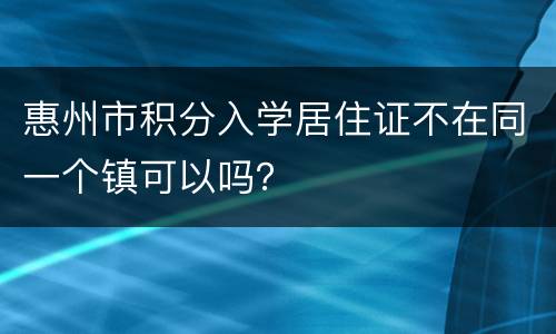 惠州市积分入学居住证不在同一个镇可以吗？