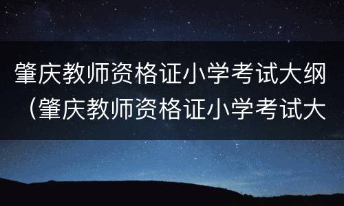 肇庆教师资格证小学考试大纲（肇庆教师资格证小学考试大纲是什么）