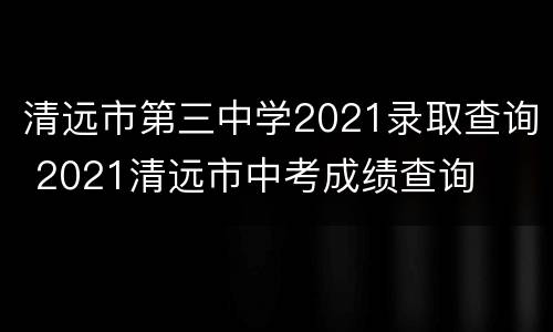 清远市第三中学2021录取查询 2021清远市中考成绩查询
