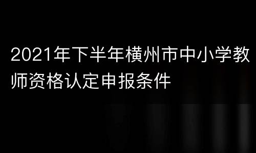 2021年下半年横州市中小学教师资格认定申报条件