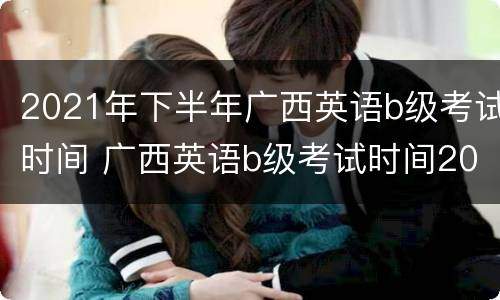2021年下半年广西英语b级考试时间 广西英语b级考试时间2020