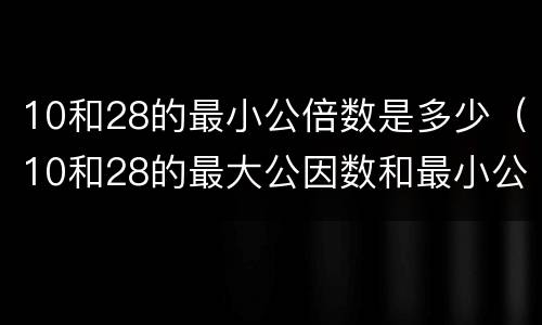 10和28的最小公倍数是多少（10和28的最大公因数和最小公倍数）