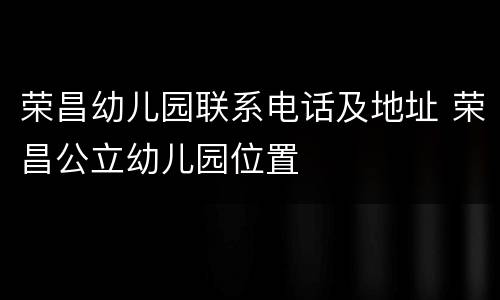 荣昌幼儿园联系电话及地址 荣昌公立幼儿园位置
