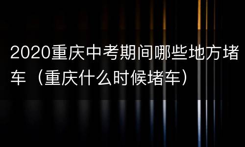 2020重庆中考期间哪些地方堵车（重庆什么时候堵车）