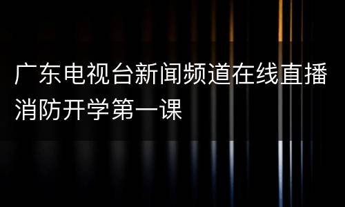 广东电视台新闻频道在线直播消防开学第一课