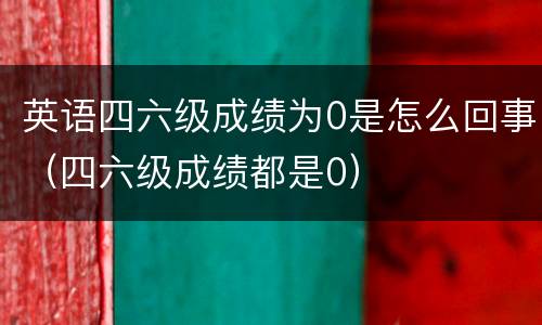 英语四六级成绩为0是怎么回事（四六级成绩都是0）
