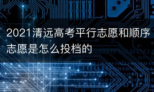 2021清远高考平行志愿和顺序志愿是怎么投档的