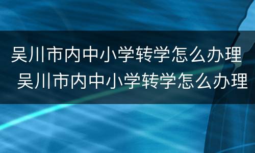吴川市内中小学转学怎么办理 吴川市内中小学转学怎么办理流程