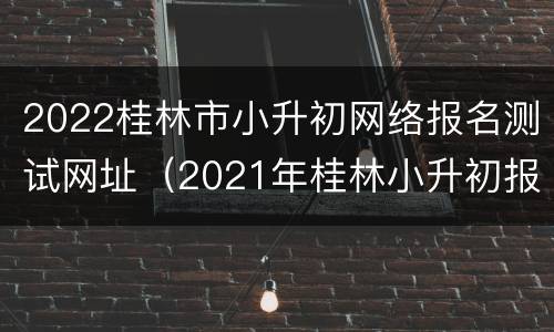 2022桂林市小升初网络报名测试网址（2021年桂林小升初报名网址）
