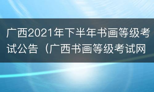 广西2021年下半年书画等级考试公告（广西书画等级考试网）