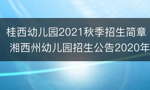 桂西幼儿园2021秋季招生简章 湘西州幼儿园招生公告2020年秋季
