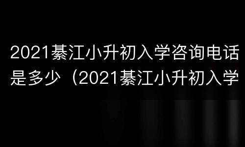 2021綦江小升初入学咨询电话是多少（2021綦江小升初入学咨询电话是多少啊）