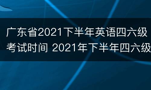 广东省2021下半年英语四六级考试时间 2021年下半年四六级英语考试时间