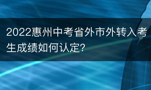 2022惠州中考省外市外转入考生成绩如何认定？