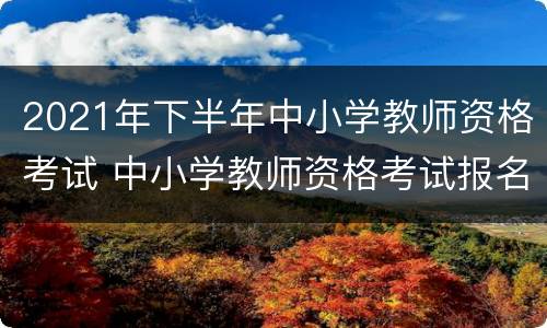2021年下半年中小学教师资格考试 中小学教师资格考试报名时间