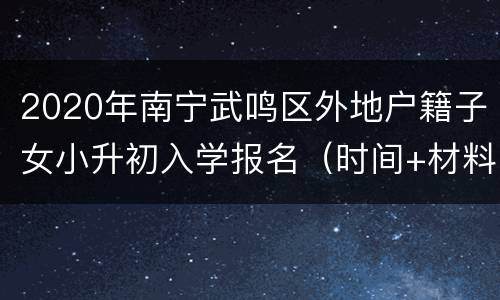 2020年南宁武鸣区外地户籍子女小升初入学报名（时间+材料）