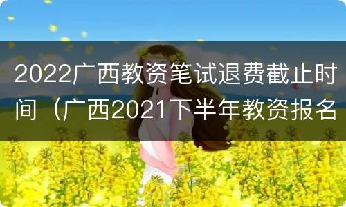 2022广西教资笔试退费截止时间（广西2021下半年教资报名截止时间）