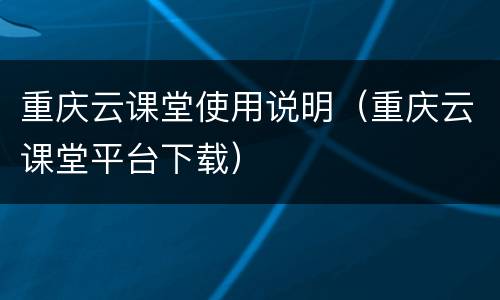 重庆云课堂使用说明（重庆云课堂平台下载）