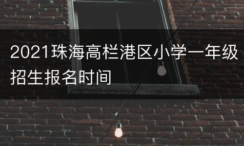 2021珠海高栏港区小学一年级招生报名时间