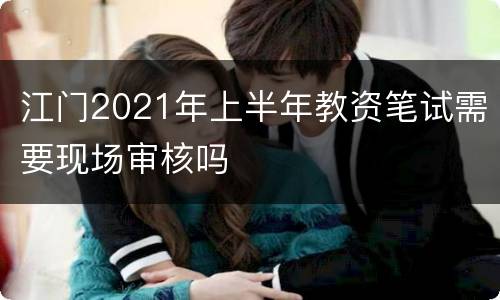 江门2021年上半年教资笔试需要现场审核吗