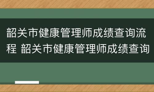 韶关市健康管理师成绩查询流程 韶关市健康管理师成绩查询流程图