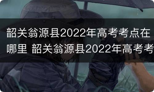 韶关翁源县2022年高考考点在哪里 韶关翁源县2022年高考考点在哪里呀