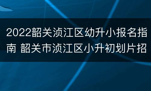 2022韶关浈江区幼升小报名指南 韶关市浈江区小升初划片招生