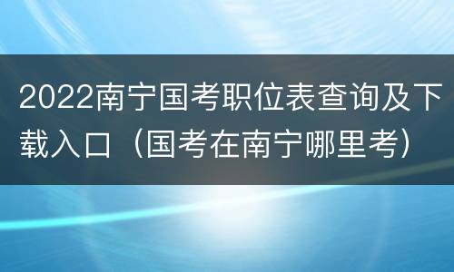 2022南宁国考职位表查询及下载入口（国考在南宁哪里考）