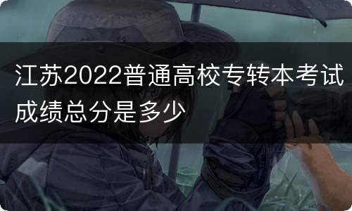江苏2022普通高校专转本考试成绩总分是多少