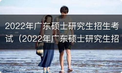 2022年广东硕士研究生招生考试（2022年广东硕士研究生招生考试信息）