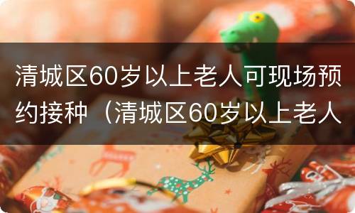清城区60岁以上老人可现场预约接种（清城区60岁以上老人可现场预约接种疫苗吗）