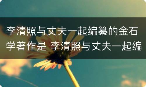 李清照与丈夫一起编纂的金石学著作是 李清照与丈夫一起编纂的金石学著作